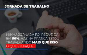 Minha Jornada Foi Reduzida Em 50 Mas Na Pratica Estou Trabalhando Mais Do Que Iss O Que Eu Faco - Souza & Souza Contabilidade